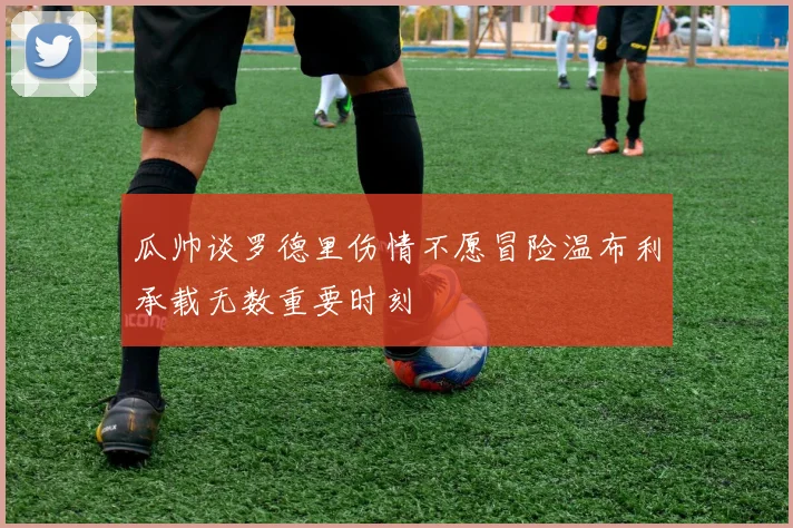 瓜帅谈罗德里伤情不愿冒险温布利承载无数重要时刻