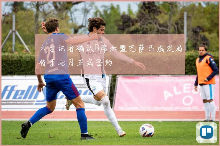 六台记者确认B席加盟巴萨已成定局将于七月正式签约