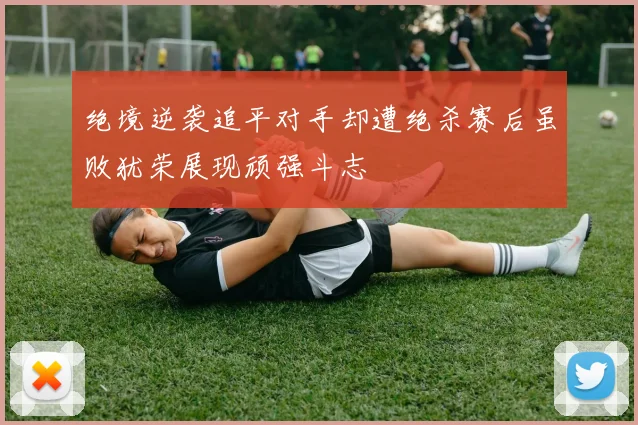 绝境逆袭追平对手却遭绝杀赛后虽败犹荣展现顽强斗志
