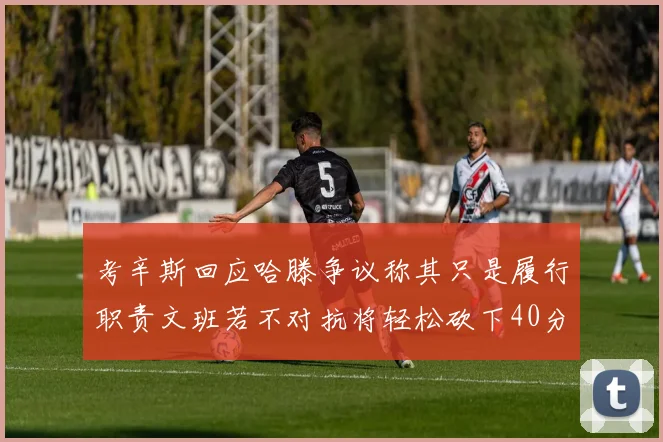 考辛斯回应哈滕争议称其只是履行职责文班若不对抗将轻松砍下40分20篮板