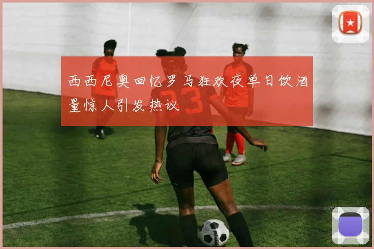 西西尼奥回忆罗马狂欢夜单日饮酒量惊人引发热议