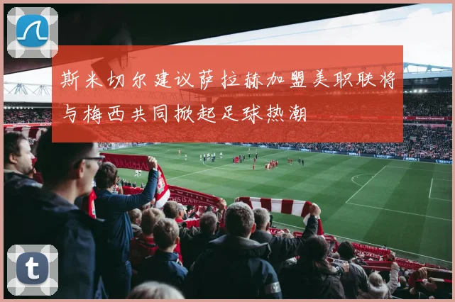 斯米切尔建议萨拉赫加盟美职联将与梅西共同掀起足球热潮