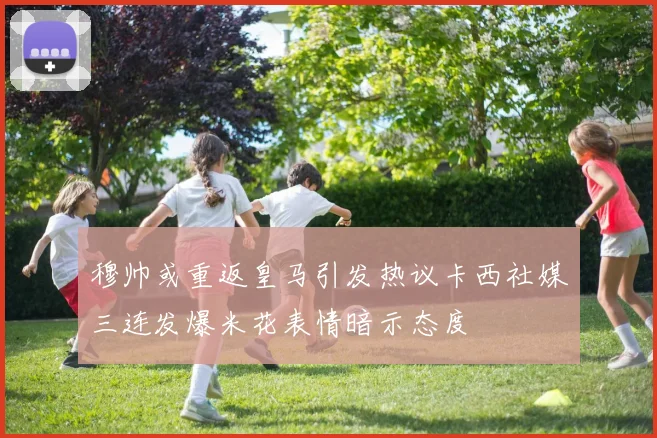穆帅或重返皇马引发热议卡西社媒三连发爆米花表情暗示态度