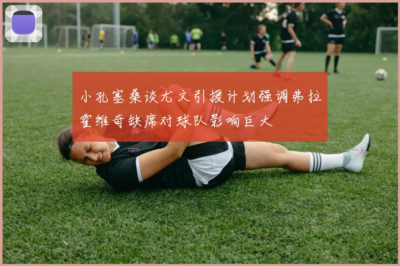 小孔塞桑谈尤文引援计划强调弗拉霍维奇缺席对球队影响巨大