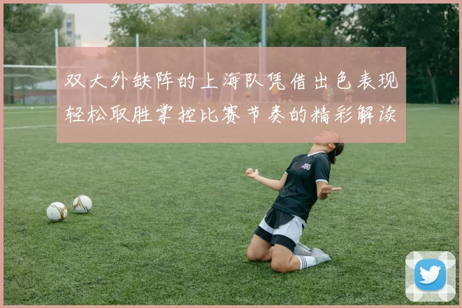 双大外缺阵的上海队凭借出色表现轻松取胜掌控比赛节奏的精彩解读