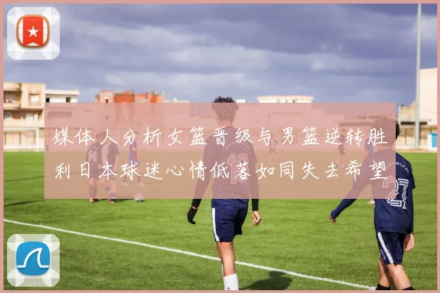 媒体人分析女篮晋级与男篮逆转胜利日本球迷心情低落如同失去希望