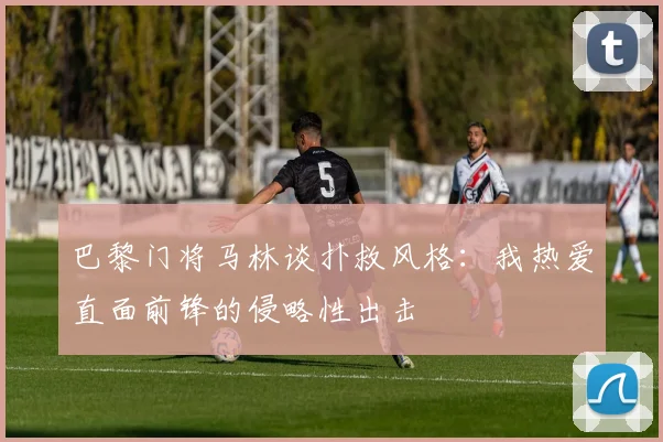 巴黎门将马林谈扑救风格：我热爱直面前锋的侵略性出击