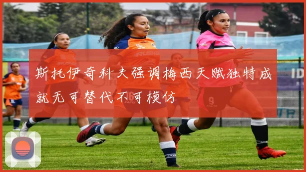 斯托伊奇科夫强调梅西天赋独特成就无可替代不可模仿