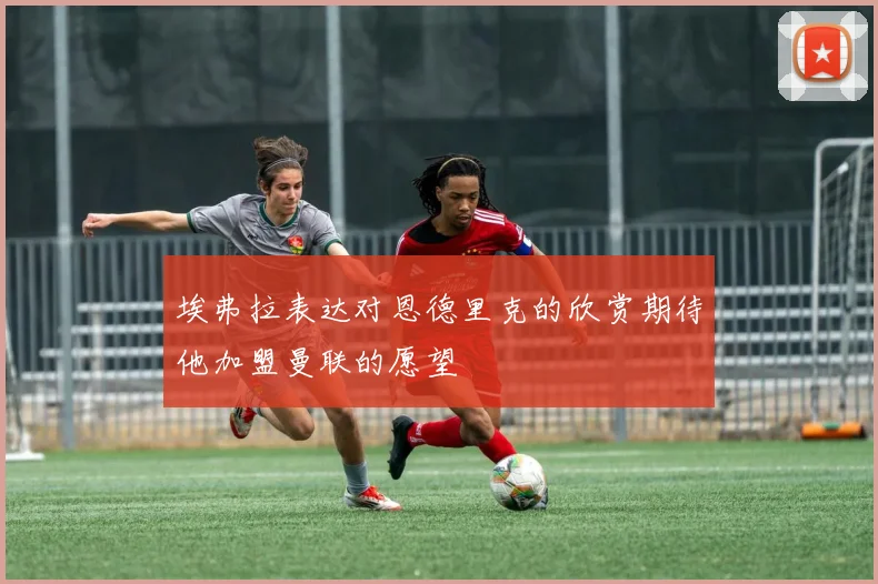 埃弗拉表达对恩德里克的欣赏期待他加盟曼联的愿望