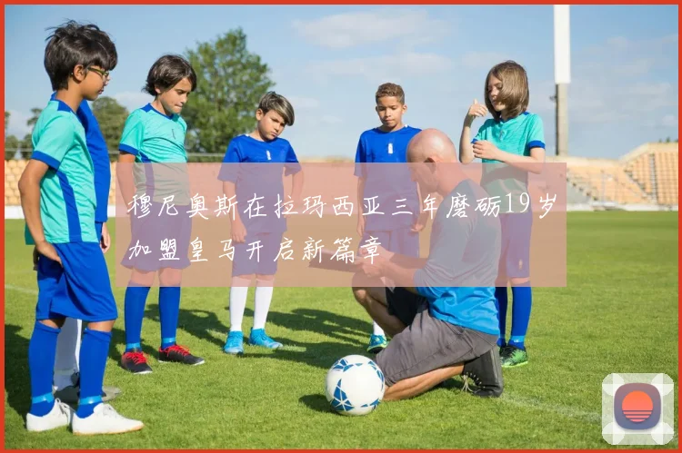 穆尼奥斯在拉玛西亚三年磨砺19岁加盟皇马开启新篇章