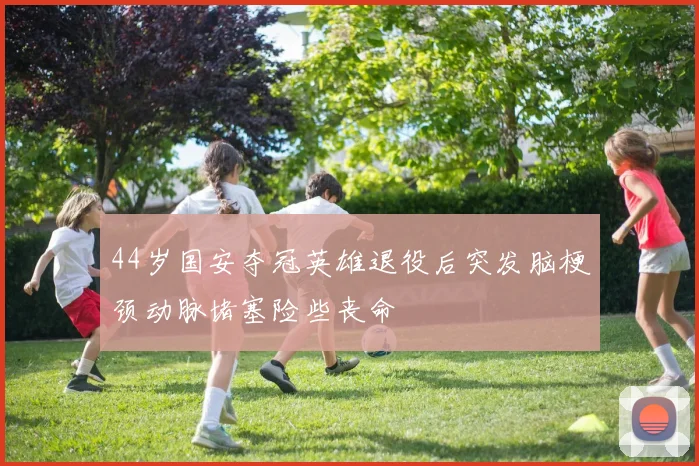 44岁国安夺冠英雄退役后突发脑梗颈动脉堵塞险些丧命