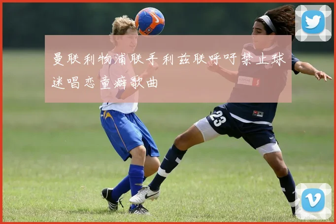 曼联利物浦联手利兹联呼吁禁止球迷唱恋童癖歌曲