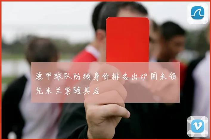 意甲球队防线身价排名出炉国米领先米兰紧随其后