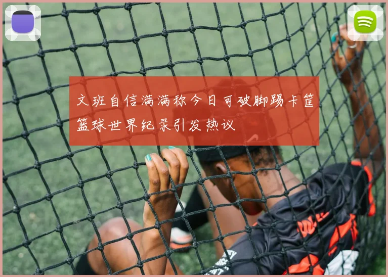 文班自信满满称今日可破脚踢卡筐篮球世界纪录引发热议