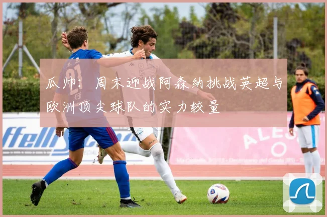 瓜帅：周末迎战阿森纳挑战英超与欧洲顶尖球队的实力较量
