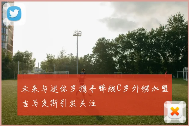 未来与迷你罗携手锋线C罗外甥加盟吉马良斯引发关注