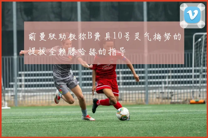 前曼联助教称B费具10号灵气梅努的提拔全赖滕哈赫的指导