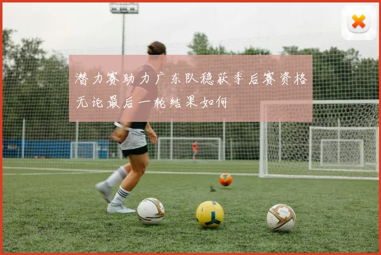 潜力赛助力广东队稳获季后赛资格无论最后一轮结果如何