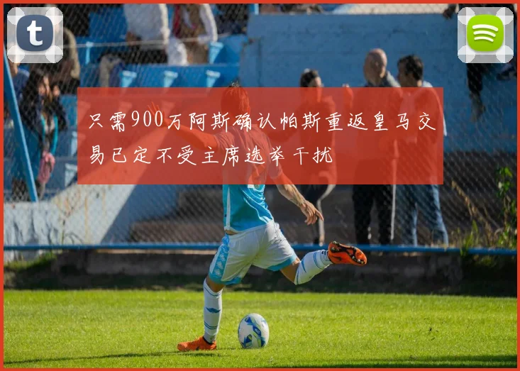 只需900万阿斯确认帕斯重返皇马交易已定不受主席选举干扰
