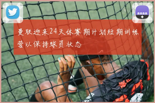 曼联迎来24天休赛期计划短期训练营以保持球员状态