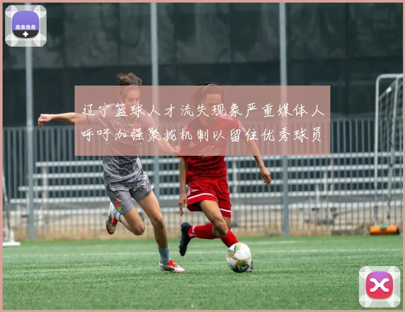 辽宁篮球人才流失现象严重媒体人呼吁加强聚拢机制以留住优秀球员