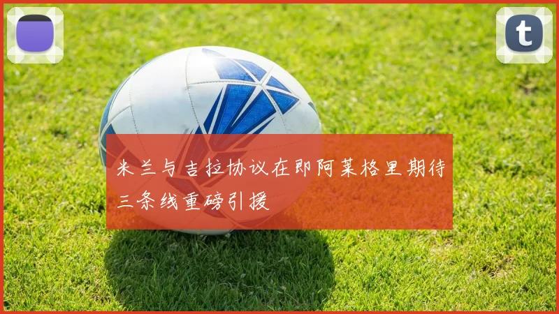 米兰与吉拉协议在即阿莱格里期待三条线重磅引援