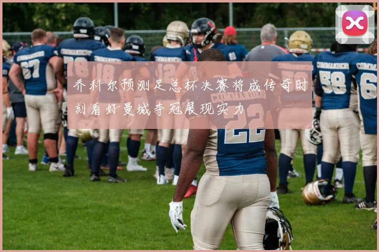 乔科尔预测足总杯决赛将成传奇时刻看好曼城夺冠展现实力