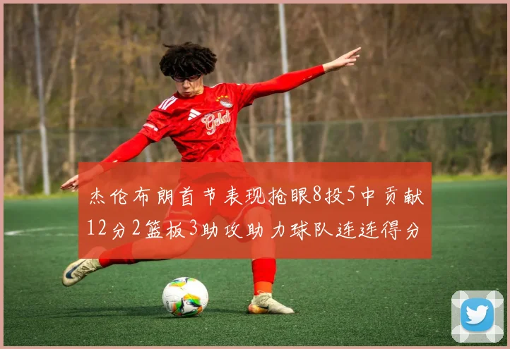 杰伦布朗首节表现抢眼8投5中贡献12分2篮板3助攻助力球队连连得分